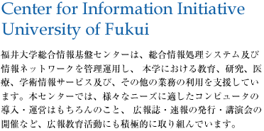 福井大学総合情報基盤センターは、総合情報処理システム及び情報ネットワークを管理運用し、 本学における教育、研究、医療、学術情報サービス及び、その他の業務の利用を支援しています。本センターでは、様々なニーズに適したコンピュータの導入・運営はもちろんのこと、 広報誌・速報の発行・講演会の開催など、広報教育活動にも積極的に取り組んでいます。